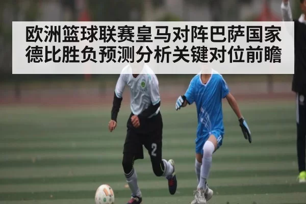 欧洲篮球联赛皇马对阵巴萨国家德比胜负预测分析关键对位前瞻（chaofangames）